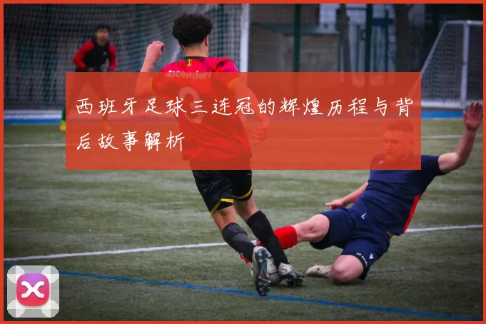 西班牙足球三连冠的辉煌历程与背后故事解析