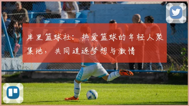 库里篮球社：热爱篮球的年轻人聚集地，共同追逐梦想与激情