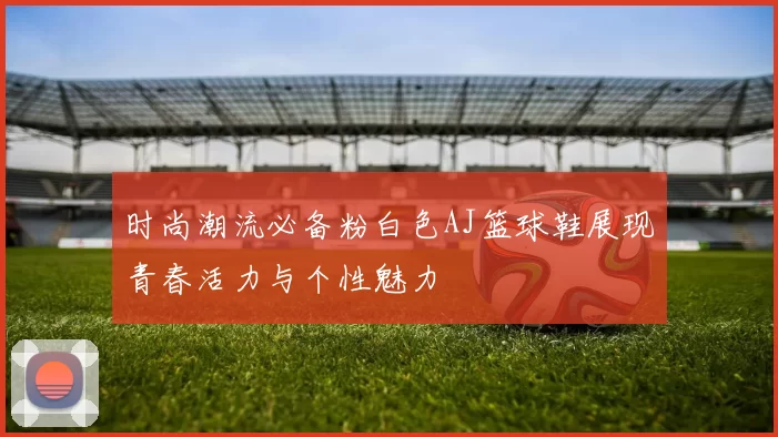时尚潮流必备粉白色AJ篮球鞋展现青春活力与个性魅力